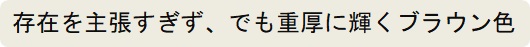 存在を主張すぎずに、でも重厚に輝くブラウン色