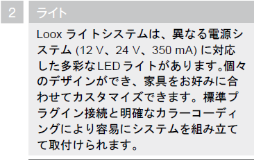 ライト,LOOXライトシステムは、異なる電源システム（12ｖ、24ｖ、350ｍA）に対応した多彩なLEDライトがあります。個々のデザインができ、家具をお好みに合わせてカスタマイズできます。標準プラグイン接続と明確なカラーコーディングにより容易にシステムを組み立てて取付けられます。