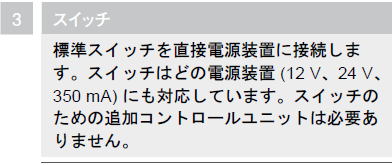 スイッチ,標準スイッチを直接電源装置に接続します。スイッチはどの電源装置（12ｖ、24ｖ、350ｍA）にも対応しています。スイッチのための追加コントロールユニットは必要ありません。