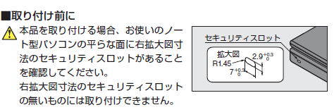 取り付け前に,本品を取り付ける場合、お使いのノート型パソコンの平らな面に右拡大図寸法のセキュリティスロットがあることを確認してください。右拡大図寸法のセキュリティスロットの無いものには取り付けできません