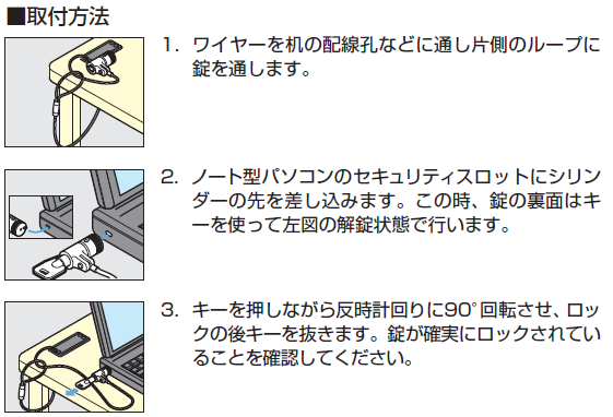 ノート型パソコン簡易ロック取付方法,ワイヤーを机の配線孔などに通し片側のループに錠を通します,ノート型パソコンのセキュリティスロットにシリンダーの先を差し込みます。この時、錠の裏面はキーを使って左図の解錠状態で行います,キーを押しながら反時計回りに90°回転させ、ロックの後キーを抜きます。錠が確実にロックされていることを確認してください